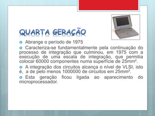  Abrange o período de 1975
 Caracteriza-se fundamentalmente pela continuação do
processo de integração que culminou, em 1975 com a
execução de uma escala de integração, que permitia
colocar 60000 componentes numa superfície de 25mm².
 A integração dos circuitos alcança o nível de VLSI, isto
é, a de pelo menos 1000000 de circuitos em 25mm².
 Esta geração ficou ligada ao aparecimento do
microprocessador.
 