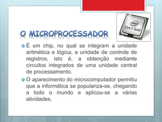  É um chip, no qual se integram a unidade
aritmética e lógica, a unidade de controle de
registros, isto é, a obtenção mediante
circuitos integrados de uma unidade central
de processamento.
 O aparecimento do microcomputador permitiu
que a informática se populariza-se, chegando
a todo o mundo e aplicou-se a várias
atividades.
 