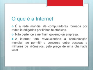 O que é a Internet
 É a rede mundial de computadores formada por
redes interligadas por linhas telefônicas.
 Não pertence a nenhum governo ou empresa.
 A internet tem revolucionado a comunicação
mundial, ao permitir a conversa entre pessoas a
milhares de kilômetros, pelo preço de uma chamada
local.
 