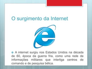 O surgimento da Internet
 A internet surgiu nos Estados Unidos na década
de 60, época da guerra fria, como uma rede de
informações militares que interliga centros de
comando e de pesquisa bélica.
 
