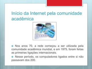 Início da Internet pela comunidade
acadêmica
 Nos anos 70, a rede começou a ser utilizada pela
comunidade acadêmica mundial, e em 1975, foram feitas
as primeiras ligações internacionais.
 Nesse período, os computadores ligados entre si não
passavam dos 200.
 