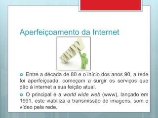 Aperfeiçoamento da Internet
 Entre a década de 80 e o início dos anos 90, a rede
foi aperfeiçoada: começam a surgir os serviços que
dão à internet a sua feição atual.
 O principal é a world wide web (www), lançado em
1991, este viabiliza a transmissão de imagens, som e
vídeo pela rede.
 