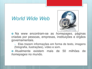 World Wide Web
 Na www encontram-se as homepages, páginas
criadas por pessoas, empresas, instituições e órgãos
governamentais.
o Elas trazem informações em forma de texto, imagens
(fotografia, ilustrações), vídeo e som.
 Atualmente existem mais de 50 milhões de
homepages no mundo.
 
