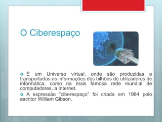 O Ciberespaço
 É um Universo virtual, onde são produzidas e
transportadas as informações dos bilhões de utilizadores de
informática, como na mais famosa rede mundial de
computadores, a Internet.
 A expressão ”ciberespaço” foi criada em 1984 pelo
escritor William Gibson.
 