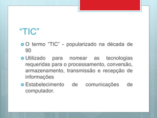 “TIC”
 O termo “TIC” - popularizado na década de
90
 Utilizado para nomear as tecnologias
requeridas para o processamento, conversão,
armazenamento, transmissão e recepção de
informações
 Estabelecimento de comunicações de
computador.
 