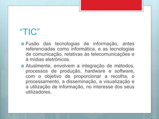 “TIC”
 Fusão das tecnologias de informação, antes
referenciadas como informática, e as tecnologias
de comunicação, relativas às telecomunicações e
à mídias eletrônicos.
 Atualmente, envolvem a integração de métodos,
processos de produção, hardware e software,
com o objetivo de proporcionar a recolha, o
processamento, a disseminação, a visualização e
a utilização de informação, no interesse dos seus
utilizadores.
 