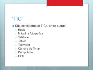 “TIC”
 São consideradas TICs, entre outras:
o Rádio
o Máquina fotográfica
o Telefone
o Tablet
o Televisão
o Câmara de filmar
o Computador
o GPS
 