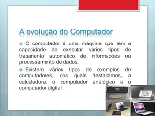 A evolução do Computador
 O computador é uma máquina que tem a
capacidade de executar vários tipos de
tratamento automático de informações ou
processamento de dados.
 Existem vários tipos de exemplos de
computadores, dos quais destacamos, a
calculadora, o computador analógico e o
computador digital.
 