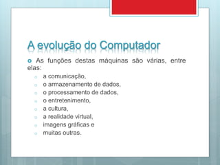 A evolução do Computador
 As funções destas máquinas são várias, entre
elas:
o a comunicação,
o o armazenamento de dados,
o o processamento de dados,
o o entretenimento,
o a cultura,
o a realidade virtual,
o imagens gráficas e
o muitas outras.
 