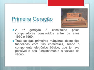 Primeira Geração
 A 1ª geração é constituída pelos
computadores construídos entre os anos
1950 e 1960.
 Trata-se das primeiras máquinas deste tipo
fabricadas com fins comerciais, sendo o
componente eletrônico básico, que tornava
possível o seu funcionamento a válvula de
vácuo.
 