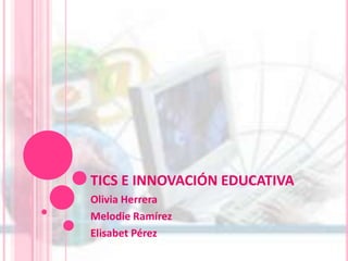 TICS E INNOVACIÓN EDUCATIVA Olivia Herrera Melodie Ramírez Elisabet Pérez 