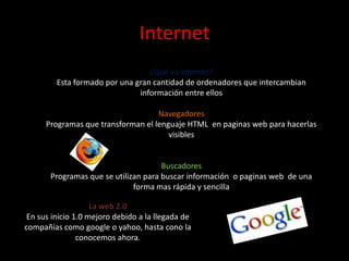 Internet¿Qué es internet?Esta formado por una gran cantidad de ordenadores que intercambian información entre ellosNavegadoresProgramas que transforman el lenguaje HTML  en paginas web para hacerlas visiblesBuscadoresProgramas que se utilizan para buscar información  o paginas web  de una forma mas rápida y sencillaLa web 2.0En sus inicio 1.0 mejoro debido a la llegada de compañías como google o yahoo, hasta cono la conocemos ahora.
