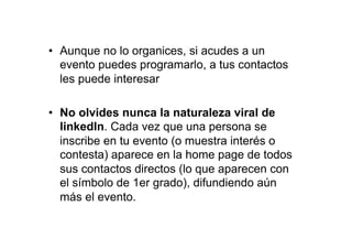 •  Aunque no lo organices, si acudes a un
   evento puedes programarlo, a tus contactos
   les puede interesar

•  No olvides nunca la naturaleza viral de
   linkedIn. Cada vez que una persona se
   inscribe en tu evento (o muestra interés o
   contesta) aparece en la home page de todos
   sus contactos directos (lo que aparecen con
   el símbolo de 1er grado), difundiendo aún
   más el evento.
 