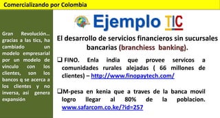 Comercializando por Colombia

Ejemplo
Gran Revolución…
gracias a las tics, ha
cambiado
un
modelo empresarial
por un modelo de
vinculo
con
los
clientes, son los
bancos q se acerca a
los clientes y no
inversa, así genera
expansión

El desarrollo de servicios financieros sin sucursales
bancarias (branchiess banking).
 FINO. Enla india que provee servicos a
comunidades rurales alejadas ( 66 millones de
clientes) – http://www.finopaytech.com/

M-pesa en kenia que a traves de la banca movil
logro llegar al 80% de la poblacion.
www.safarcom.co.ke/?id=257

 