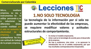 Comercializando por Colombia
Micro,
mediana
empresa, su sw, y
instrumentos tic lo
utiliza pensando q va
a
solucionar
las
diferentes
áreas,
cuando realidad por
si sola no aumenta la
efectividad de la
empresa,
debe
acompañarse las tics,
con actitud de trabajo
de la propia empresa,

Lecciones
1.NO SOLO TECNOLOGIA
La tecnología de la información por si sola no
puede aumentar la efectividad de las empresas,
se requiere modificar valores y actitudes
estructurales de comportamiento.
• Es revisar el modelo empresarial,
• mirar cual es la tecnología de acorde para el desarrollo
de la empresa.
• No hay q acelerarse, sino mirar y no apresurar la
introducción tics en el ambito empresarial, por que
hay resultados contraproducentes inesperados.

 