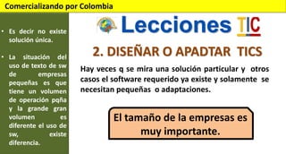 Comercializando por Colombia
• Es decir no existe
solución única.
• La situación del
uso de texto de sw
de
empresas
pequeñas es que
tiene un volumen
de operación pqña
y la grande gran
volumen
es
diferente el uso de
sw,
existe
diferencia.

Lecciones
2. DISEÑAR O APADTAR TICS
Hay veces q se mira una solución particular y otros
casos el software requerido ya existe y solamente se
necesitan pequeñas o adaptaciones.

El tamaño de la empresas es
muy importante.

 