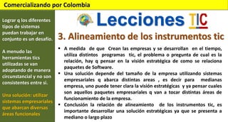 Comercializando por Colombia
Lograr q los diferentes
tipos de sistemas
puedan trabajar en
conjunto es un desafío.
A menudo las
herramientas tics
utilizadas se van
adoptando de manera
circunstancial y no son
consistentes entre si.
Una solución: utilizar
sistemas empresariales
que abarcan diversas
áreas funcionales

Lecciones
3. Alineamiento de los instrumentos tic
 A medida de que Crean las empresas y se desarrollan en el tiempo,
utiliza distintos programas tic, el problema o pregunta de cual es la
relación, hay q pensar en la visión estratégica de como se relaciona
paquetes de Software.
 Una solución depende del tamaño de la empresa utilizando sistemas
empresariales q abarca distintas areas , es decir para medianas
empresa, uno puede tener clara la visión estratégicas y ya pensar cuales
son aquellos paquetes empresariales q van a tocar distintas áreas de
funcionamiento de la empresa.
 Conclusión la relación de alineamiento de los instrumentos tic, es
importante desarrollar una solución estratégicas ya que se presenta a
mediano o largo plazo

 
