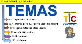 Comercializando por Colombia

TEMAS
La importancia de las Tic.

El Informe global 2013 (world Economic Forum).
El aporte de las Tics a los negocios.
Áreas de aplicación.
Un ejemplo.
Lecciones.

 