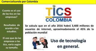 Comercializando por Colombia
Cuanto es el uso
de las tics en las
empresas?
Resultados de
acurdo a los
estudios.
El uso que da las
empresas a las
tics, varia según
su tamaño.

Se calcula que en el año 2016 habrá 3,400 millones de
usuarios de internet, aproximadamente el 45% de la
población mundial

Uso de tecnología
en general.

 