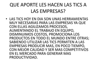 QUE APORTE LES HACEN LAS TICS A
LAS EMPRESAS?
• LAS TICS HOY EN DIA SON UNAS HERRAMIENTAS
MUY NECESARIAS PARA LAS EMPRESAS YA QUE
CON ELLAS AGILIZAMOS PROCESOS,
AUMENTANDO EL TRABAJO EN EQUIPO,
DISMINUIMOS COSTOS, PROMOCIONA LOS
PRODUCTOS EN TODO EL MUNDO ENTRE OTRAS;
SABIENDO UTILIZAR LAS TICS PERMITEN A LAS
EMPRESAS PRODUCIR MAS, EN POCO TIEMPO,
CON MEJOR CALIDAD Y SER MAS COMPETITIVOS
EN EL MERCADO PARA GENERAR MAS
PRODUCTIVIDAD.
 