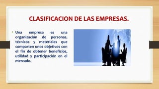 CLASIFICACION DE LAS EMPRESAS.
• Una empresa es una
organización de personas,
técnicos y materiales que
comparten unos objetivos con
el fin de obtener beneficios,
utilidad y participación en el
mercado.
 