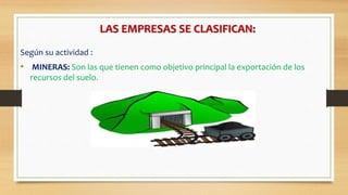 LAS EMPRESAS SE CLASIFICAN:
Según su actividad :
• MINERAS: Son las que tienen como objetivo principal la exportación de los
recursos del suelo.
 