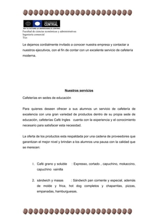 Facultad de ciencias económicas y administrativas
Ingeniería comercial
Tics

Le dejamos cordialmente invitado a conocer nuestra empresa y contactar a
nuestros ejecutivos, con el fin de contar con un excelente servicio de cafetería
moderna.




                                      Nuestros servicios

Cafeterías en sedes de educación


Para quienes deseen ofrecer a sus alumnos un servicio de cafetería de
excelencia con una gran variedad de productos dentro de su propia sede de
educación, cafeterías Café Ingles cuenta con la experiencia y el conocimiento
necesario para satisfacer esta necesidad.


La oferta de los productos esta respaldada por una cadena de proveedores que
garantizan el mejor nivel y brindan a los alumnos una pausa con la calidad que
se merecen:




        1. Café grano y soluble             : Expresso, cortado , capuchino, mokaccino,
             capuchino vainilla


        2. sándwich y masas                 : Sándwich pan corriente y especial, además
             de molde y frica, hot dog completos y chaparritas, pizzas,
             empanadas, hamburguesas.
 