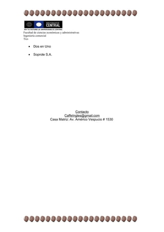 Facultad de ciencias económicas y administrativas
Ingeniería comercial
Tics

    •   Dos en Uno

    •   Soprole S.A.




                                        Contacto
                               CaffeIngles@gmail.com
                       Casa Matriz: Av. Américo Vespucio # 1530
 