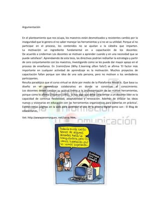 Argumentación

En el planteamiento que nos ocupa, los maestros están desmotivados y resistentes cambio por Ia
inseguridad que le genera el no saber manejar las herramientas y si no ve su utilidad. Porque al no
participar en el proceso, los contenidos no se ajustan a Ia cátedra que imparten.
La motivación un ingrediente fundamental en a capacitación de los docentes:
De acuerdo a Linderman Los docentes se motivan a aprender cuando y en una necesidad que se
puede satisfacer’. Aprendaendo de esta tesis, las directivas podrían rediseñar Ia estrategia y partir
de cero conjuntamente con los maestros, Investigando como se les puede dar mayor apoyo en el
proceso de enseñanza. En 1raininZone (Why E.learning often fails?) se afirma ‘El factor más
importante en cualquier actividad de aprendizaje es Ia motivación. Muchos proyectos de
capacitación fallan porque son idea de una sola persona, pero no motivan a los verdaderos
participantes.
Resulta paradójico que el curso virtual se dicte por medio de Ia Plataforma Mood Ic. Que basa su
diseño en el aprendizaje colaborativo en donde se construye el conocimiento.
Los docentes deben cambiar su actitud frente a Ia implementación de las nuevas herramientas,
porque como lo afirma Chapman (1991), ‘si hay algo que debe caracterizar a un docente líder es Ia
capacidad de continua flexibilidad, adaptabilidad y renovación. Además de enlazar las ideas
nuevas y visionarias en educación con las herramientas organizativas para ponerlas en práctica’.
Existen varias páginas en Ia web para aprender el uso de la pizarra digital como son : El Blog de
educastur.es,
Vet: http:JJwwwperemargues. net/zarra. htm.

 