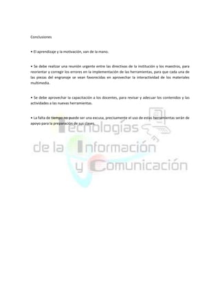 Conclusiones

• El aprendizaje y Ia motivación, van de Ia mano.

• Se debe realizar una reunión urgente entre las directivas de Ia institución y los maestros, para
reorientar y corregir los errores en Ia implementación de las herramientas, para que cada una de
las piezas del engranaje se vean favorecidas en aprovechar Ia interactividad de los materiales
multimedia.

• Se debe aprovechar Ia capacitación a los docentes, para revisar y adecuar los contenidos y las
actividades a las nuevas herramientas.

• La falta de tiempo no puede ser una excusa, precisamente el uso de estas herramientas serán de
apoyo para Ia preparación de sus clases.

 