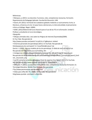 Referencias
• Marques, p. (2011). Los docentes: Funciones, roles, competencias necesarias, formación.
Departamento de Pedagogía Aplicada. Facultad de Educación, UAB.
• Osorio, M. (2012). Formación de ciudadanos globales mediante un acercamiento al arte, Ia
literatura, a historia y el cine: Un paso hacia a democracia, Ia interculturalidad, el pensamiento
critico y el diálogo. Bogot. UMNG.
• SENA. (2012).Material del Curso Asesoría para el uso de las TIC en Ia formación. Unidad 2:
Profesor y estudiante en Ia era tecnológica.
Cibergrafia
• Dibujos animados educ. wos sobre los Peligros de Internet (Tpvamedda)(2009).
En You Tube. Recuperado de
http://www.youtube.com/watch ?v=jJvPt.hc it Tg&leature :related
• Entornos personales de aprendizaje (2011). En YouTube. Recuperado de
httoilwwwvoutu be com1watch ?v • lLovvP4vGs&1cature’ Ipt
Garcla J. L (2006). Algunos modelos de los de aprendizaje. En Web de José Lu5 Garcia Cue.
Recuperado de http://www.jcue.es/modelos. Nm
• Inteligencias m4tipIes (Howard Gardner) y recursos TIC. (sf). En El blog de TotemGuard.
Recuperado de htt pj/wwwtotemguard ,com/aulatotem/wnages/Mapa_ConceptualH oward_Gard
net _recursostic, png
• Las TIC como herramientas pedag6gas- Panel de expertos Vive Digital. (2011). En YouTube.
Recuperado de http://www.youtube.com/watch?v. S3abvZEREOk
• MMquCs. P. (2011). Los docentes FUflCáOflt$b roles, competencias necesarias formación. En
Tecnología Educativa. Webde Pete Marques. Recuperadode
t*tp://www.peremarques.net/doceMes.htm
• Video para reflex Wn TIC. (2008). En You Tube. Recuperado de
httpj/www.youtube .com/watch u3Fgrn9bs
.

 
