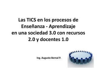 Las TICS en los procesos de
    Enseñanza - Aprendizaje
en una sociedad 3.0 con recursos
        2.0 y docentes 1.0


          Ing. Augusto Bernal P.
 