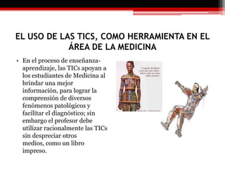 EL USO DE LAS TICS, COMO HERRAMIENTA EN EL
ÁREA DE LA MEDICINA
• En el proceso de enseñanza-
aprendizaje, las TICs apoyan a
los estudiantes de Medicina al
brindar una mejor
información, para lograr la
comprensión de diversos
fenómenos patológicos y
facilitar el diagnóstico; sin
embargo el profesor debe
utilizar racionalmente las TICs
sin despreciar otros
medios, como un libro
impreso.
 