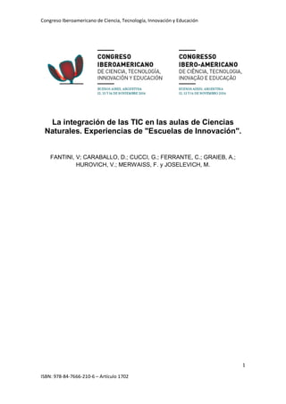 Congreso Iberoamericano de Ciencia, Tecnología, Innovación y Educación
1
ISBN: 978-84-7666-210-6 – Artículo 1702
La integración de las TIC en las aulas de Ciencias
Naturales. Experiencias de "Escuelas de Innovación".
FANTINI, V; CARABALLO, D.; CUCCI, G.; FERRANTE, C.; GRAIEB, A.;
HUROVICH, V.; MERWAISS, F. y JOSELEVICH, M.
 