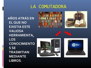 LA COMUTADORA

AÑOS ATRÁS EN
 EL QUE NO
 EXISTIA ESTE
 VALIOSA
 HERRAMIENTA,
 LOS
 CONOCIMIENTO
 S SE
 TRASMITIAN
 MEDIANTE
 LIBROS.
 