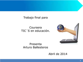 Trabajo final para
Coursera
TIC´S en educación.
Presenta
Arturo Ballesteros
Abril de 2014
1
 