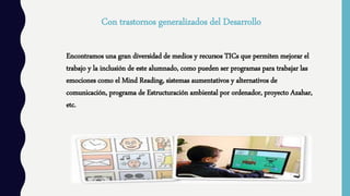 Con trastornos generalizados del Desarrollo
Encontramos una gran diversidad de medios y recursos TICs que permiten mejorar el
trabajo y la inclusión de este alumnado, como pueden ser programas para trabajar las
emociones como el Mind Reading, sistemas aumentativos y alternativos de
comunicación, programa de Estructuración ambiental por ordenador, proyecto Azahar,
etc.
 