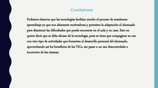 Conclusiones
Podemos observar que las tecnologías facilitan mucho el proceso de enseñanza-
aprendizaje ya que son altamente motivadoras y permiten la adaptación al alumnado
para disminuir las dificultades que puede encontrar en el aula y en casa. Esto no
quiere decir que se deba abusar de la tecnología, pues se tiene que compaginar su uso
con otro tipo de actividades que fomenten el desarrollo personal del alumnado,
aprovechando así los beneficios de las TICs, sin pasar a un uso descontrolado e
incorrecto de las mismas.
 