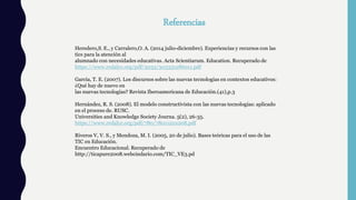 Referencias
Heredero,S. E., y Carralero,O. A. (2014 julio-diciembre). Experiencias y recursos con las
tics para la atención al
alumnado con necesidades educativas. Acta Scientiarum. Education. Recuperado de
https://www.redalyc.org/pdf/3033/303331286011.pdf
García, T. E. (2007). Los discursos sobre las nuevas tecnologías en contextos educativos:
¿Qué hay de nuevo en
las nuevas tecnologías? Revista Iberoamericana de Educación.(41),p.3
Hernández, R. S. (2008). El modelo constructivista con las nuevas tecnologías: aplicado
en el proceso de. RUSC.
Universities and Knowledge Society Journa. 5(2), 26-35.
https://www.redalyc.org/pdf/780/78011201008.pdf
Riveros V, V. S., y Mendoza, M. I. (2005, 20 de julio). Bases teóricas para el uso de las
TIC en Educación.
Encuentro Educacional. Recuperado de
http://ticapure2008.webcindario.com/TIC_VE3.pd
 