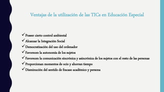 Ventajas de la utilización de las TICs en Educación Especial
Poseer cierto control ambiental
Alcanzar la Integración Social
Democratización del uso del ordenador
Favorecen la autonomía de los sujetos
Favorecen la comunicación sincrónica y asincrónica de los sujetos con el resto de las personas
Proporcionan momentos de ocio y ahorran tiempo
Disminución del sentido de fracaso académico y persona
 