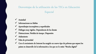 Desventajas de la utilización de las TICs en Educación
Especial
 Ansiedad
 Informaciones no fiables
 Aprendizajes incompletos y superficiales
 Diálogos muy rígidos. Dependencia de los demás
 Distracciones. Pérdida de tiempo. Dispersión
 Aislamiento
 Falta de privacidad
 Con el crecimiento de Internet ha surgido un nuevo tipo de pobreza que separa los
países en desarrollo de la información a los que no lo están “Brecha digital”
 