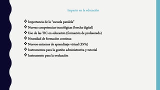 Impacto en la educación
Importancia de la “escuela paralela”
Nuevas competencias tecnológicas (brecha digital)
Uso de las TIC en educación (formación de profesorado)
Necesidad de formación continua
Nuevos entornos de aprendizaje virtual (EVA)
Instrumentos para la gestión administrativa y tutorial
Instrumento para la evaluación
 