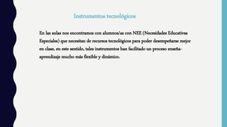 Instrumentos tecnológicos
En las aulas nos encontramos con alumnos/as con NEE (Necesidades Educativas
Especiales) que necesitan de recursos tecnológicos para poder desempeñarse mejor
en clase, en este sentido, tales instrumentos han facilitado un proceso enseña-
aprendizaje mucho más flexible y dinámico.
 
