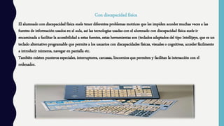 Con discapacidad física
El alumnado con discapacidad física suele tener diferentes problemas motrices que les impiden acceder muchas veces a las
fuentes de información usados en el aula, así las tecnologías usadas con el alumnado con discapacidad física suele ir
encaminada a facilitar la accesibilidad a estas fuentes, estas herramientas son (teclados adaptados del tipo Intellijeys, que es un
teclado alternativo programable que permite a los usuarios con discapacidades físicas, visuales o cognitivas, acceder fácilmente
a introducir números, navegar en pantalla etc.
También existen punteros especiales, interruptores, carcasas, lincornios que permiten y facilitan la interacción con el
ordenador.
 