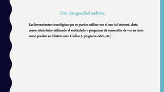 Con discapacidad auditiva
Las herramientas tecnológicas que se pueden utilizar son el uso del internet, chats,
correo electrónico utilizando el subtitulado o programas de conversión de voz en texto
como pueden ser (Sistem avel, Globus 3, programa exler, etc.)
 