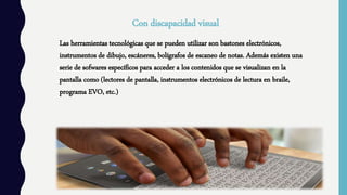 Con discapacidad visual
Las herramientas tecnológicas que se pueden utilizar son bastones electrónicos,
instrumentos de dibujo, escáneres, bolígrafos de escaneo de notas. Además existen una
serie de sofwares específicos para acceder a los contenidos que se visualizan en la
pantalla como (lectores de pantalla, instrumentos electrónicos de lectura en braile,
programa EVO, etc.)
 