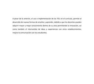 A pesar de lo anterior, el uso e implementación de las TICs en el currículo, permite el
desarrollo de nuevas formas de enseñar y aprender, debido a que los docentes pueden
adquirir mayor y mejor conocimiento dentro de su área permitiendo la innovación, así
como también el intercambio de ideas y experiencias con otros establecimientos,
mejora la comunicación con los estudiantes.
 