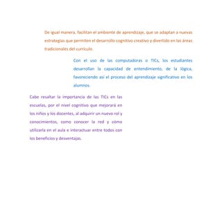 De igual manera, facilitan el ambiente de aprendizaje, que se adaptan a nuevas
estrategias que permiten el desarrollo cognitivo creativo y divertido en las áreas
tradicionales del currículo.
Con el uso de las computadoras o TICs, los estudiantes
desarrollan la capacidad de entendimiento, de la lógica,
favoreciendo así el proceso del aprendizaje significativo en los
alumnos.
Cabe resaltar la importancia de las TICs en las
escuelas, por el nivel cognitivo que mejorará en
los niños y los docentes, al adquirir un nuevo rol y
conocimientos, como conocer la red y cómo
utilizarla en el aula e interactuar entre todos con
los beneficios y desventajas.
 