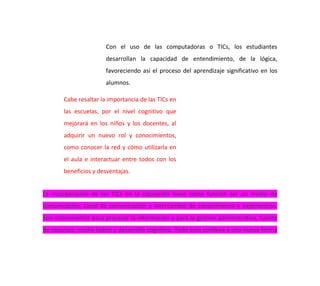 Con el uso de las computadoras o TICs, los estudiantes
desarrollan la capacidad de entendimiento, de la lógica,
favoreciendo así el proceso del aprendizaje significativo en los
alumnos.
Cabe resaltar la importancia de las TICs en
las escuelas, por el nivel cognitivo que
mejorará en los niños y los docentes, al
adquirir un nuevo rol y conocimientos,
como conocer la red y cómo utilizarla en
el aula e interactuar entre todos con los
beneficios y desventajas.
La incorporación de las TICs en la educación tiene como función ser un medio de
comunicación, canal de comunicación e intercambio de conocimiento y experiencias.
Son instrumentos para procesar la información y para la gestión administrativa, fuente
de recursos, medio lúdico y desarrollo cognitivo. Todo esto conlleva a una nueva forma
 