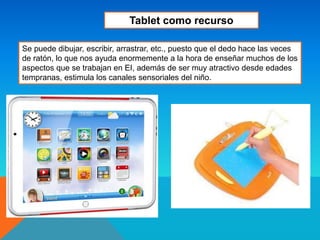 Se puede dibujar, escribir, arrastrar, etc., puesto que el dedo hace las veces
de ratón, lo que nos ayuda enormemente a la hora de enseñar muchos de los
aspectos que se trabajan en EI, además de ser muy atractivo desde edades
tempranas, estimula los canales sensoriales del niño.
Tablet como recurso
 